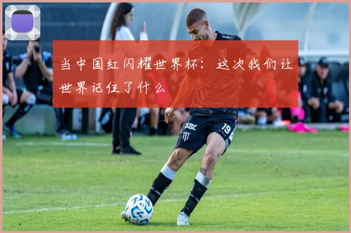 当中国红闪耀世界杯：这次我们让世界记住了什么