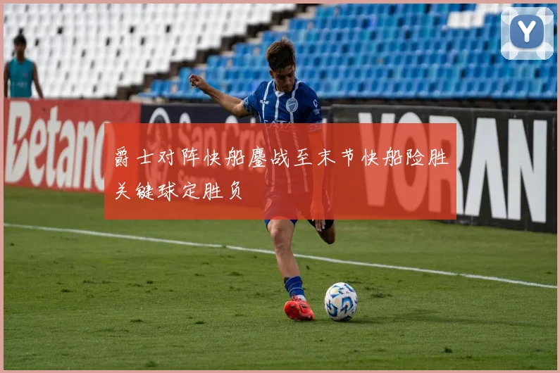 爵士对阵快船鏖战至末节快船险胜关键球定胜负
