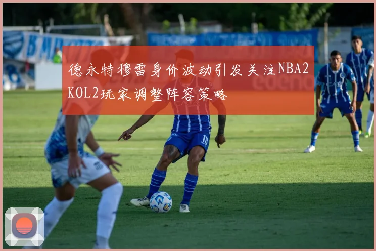 德永特穆雷身价波动引发关注NBA2KOL2玩家调整阵容策略