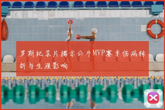 罗斯纪录片揭示公牛MVP赛季伤病转折与生涯影响