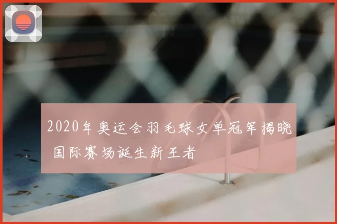 2020年奥运会羽毛球女单冠军揭晓 国际赛场诞生新王者