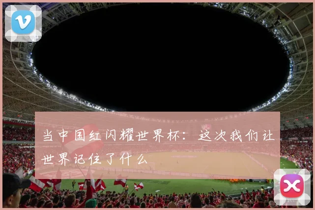 当中国红闪耀世界杯：这次我们让世界记住了什么