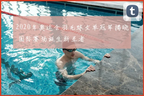 2020年奥运会羽毛球女单冠军揭晓 国际赛场诞生新王者