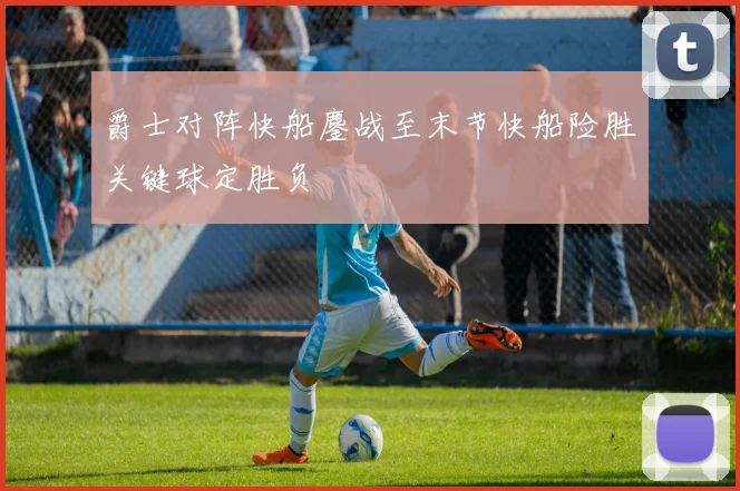 爵士对阵快船鏖战至末节快船险胜关键球定胜负